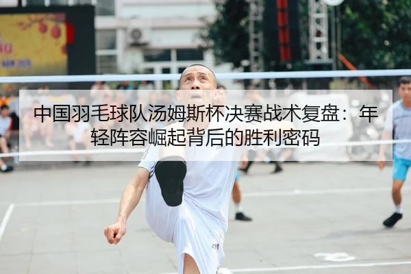 中国羽毛球队汤姆斯杯决赛战术复盘：年轻阵容崛起背后的胜利密码