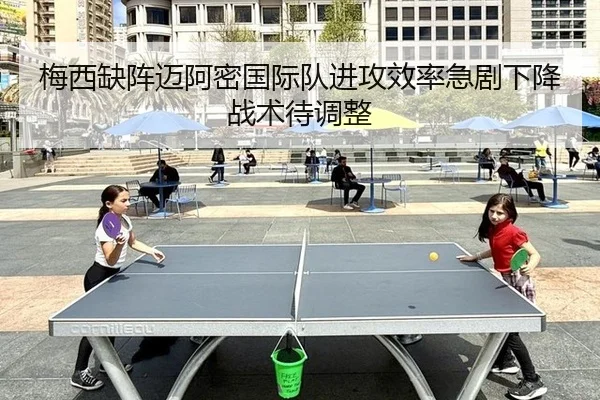 梅西缺阵迈阿密国际队进攻效率急剧下降战术待调整